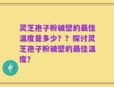 灵芝孢子粉破壁的最佳温度是多少？？探讨灵芝孢子粉破壁的最佳温度？