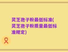 灵芝孢子粉最低标准(灵芝孢子粉质量最低标准规定)