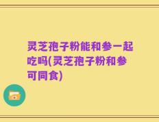 灵芝孢子粉能和参一起吃吗(灵芝孢子粉和参可同食)