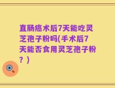 直肠癌术后7天能吃灵芝孢子粉吗(手术后7天能否食用灵芝孢子粉？)