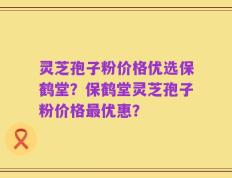灵芝孢子粉价格优选保鹤堂？保鹤堂灵芝孢子粉价格最优惠？