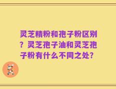 灵芝精粉和孢子粉区别？灵芝孢子油和灵芝孢子粉有什么不同之处？