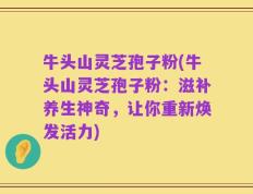 牛头山灵芝孢子粉(牛头山灵芝孢子粉：滋补养生神奇，让你重新焕发活力)