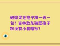 破壁灵芝孢子粉一天一包？吉林敖东破壁孢子粉没有小看帽标？