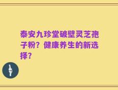 泰安九珍堂破壁灵芝孢子粉？健康养生的新选择？