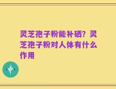 灵芝孢子粉能补硒？灵芝孢子粉对人体有什么作用