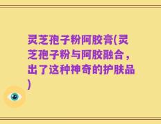 灵芝孢子粉阿胶膏(灵芝孢子粉与阿胶融合，出了这种神奇的护肤品)