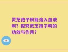 灵芝孢子粉能溶入血液啊？探究灵芝孢子粉的功效与作用？