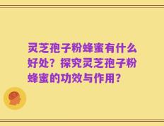 灵芝孢子粉蜂蜜有什么好处？探究灵芝孢子粉蜂蜜的功效与作用？