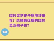 琼珍灵芝孢子粉测评推荐？选择最优质的琼珍灵芝孢子粉？
