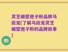 灵芝破壁孢子粉品牌马应龙(了解马应龙灵芝破壁孢子粉的品牌故事)