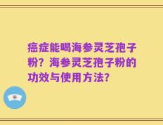 癌症能喝海参灵芝孢子粉？海参灵芝孢子粉的功效与使用方法？