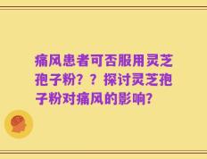 痛风患者可否服用灵芝孢子粉？？探讨灵芝孢子粉对痛风的影响？