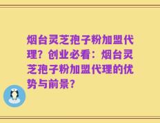 烟台灵芝孢子粉加盟代理？创业必看：烟台灵芝孢子粉加盟代理的优势与前景？