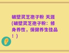 破壁灵芝孢子粉 天涯(破壁灵芝孢子粉：修身养性，保健养生佳品！)