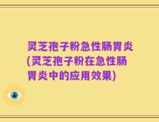 灵芝孢子粉急性肠胃炎(灵芝孢子粉在急性肠胃炎中的应用效果)