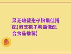灵芝破壁孢子粉最佳搭配(灵芝孢子粉最佳配合食品推荐)