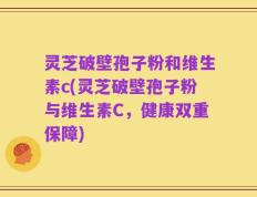 灵芝破壁孢子粉和维生素c(灵芝破壁孢子粉与维生素C，健康双重保障)