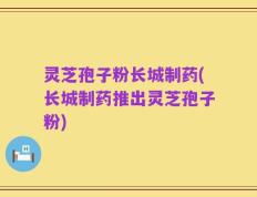 灵芝孢子粉长城制药(长城制药推出灵芝孢子粉)