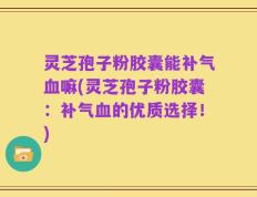 灵芝孢子粉胶囊能补气血嘛(灵芝孢子粉胶囊：补气血的优质选择！)