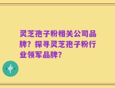 灵芝孢子粉相关公司品牌？探寻灵芝孢子粉行业领军品牌？