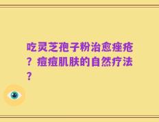 吃灵芝孢子粉治愈痤疮？痘痘肌肤的自然疗法？