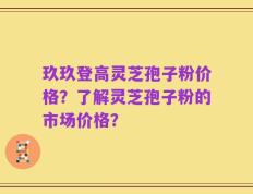 玖玖登高灵芝孢子粉价格？了解灵芝孢子粉的市场价格？