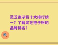 灵芝孢子粉十大排行榜一？了解灵芝孢子粉的品牌排名？
