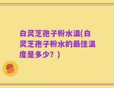 白灵芝孢子粉水温(白灵芝孢子粉水的最佳温度是多少？)