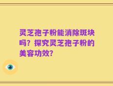 灵芝孢子粉能消除斑块吗？探究灵芝孢子粉的美容功效？