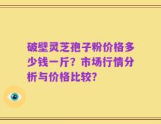 破壁灵芝孢子粉价格多少钱一斤？市场行情分析与价格比较？