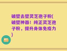 破壁去壁灵芝孢子粉(破壁神器！纯正灵芝孢子粉，提升身体免疫力)