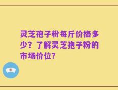 灵芝孢子粉每斤价格多少？了解灵芝孢子粉的市场价位？