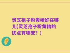 灵芝孢子粉黄精好在哪儿(灵芝孢子粉黄精的优点有哪些？)