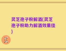 灵芝孢子粉解酒(灵芝孢子粉助力解酒效果佳)