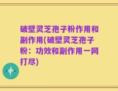 破壁灵芝孢子粉作用和副作用(破壁灵芝孢子粉：功效和副作用一网打尽)