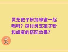 灵芝孢子粉加蜂蜜一起喝吗？探讨灵芝孢子粉和蜂蜜的搭配效果？