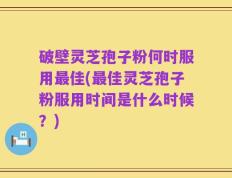 破壁灵芝孢子粉何时服用最佳(最佳灵芝孢子粉服用时间是什么时候？)
