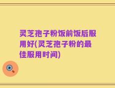 灵芝孢子粉饭前饭后服用好(灵芝孢子粉的最佳服用时间)