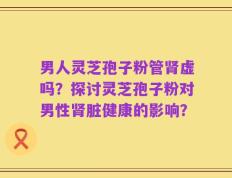 男人灵芝孢子粉管肾虚吗？探讨灵芝孢子粉对男性肾脏健康的影响？