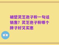 破壁灵芝孢子粉一句话销售？灵芝孢子粉哪个牌子好又实惠