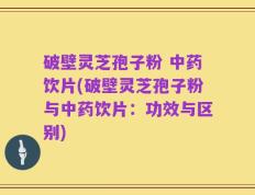 破壁灵芝孢子粉 中药饮片(破壁灵芝孢子粉与中药饮片：功效与区别)