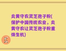 炎黄守农灵芝孢子粉(保护中国传统农业，炎黄守农让灵芝孢子粉重焕生机)