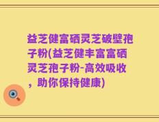 益芝健富硒灵芝破壁孢子粉(益芝健丰富富硒灵芝孢子粉-高效吸收，助你保持健康)