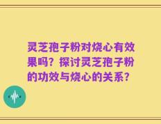 灵芝孢子粉对烧心有效果吗？探讨灵芝孢子粉的功效与烧心的关系？