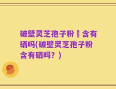 破壁灵芝孢子粉內含有硒吗(破壁灵芝孢子粉含有硒吗？)