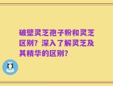 破壁灵芝孢子粉和灵芝区别？深入了解灵芝及其精华的区别？