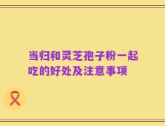 当归和灵芝孢子粉一起吃的好处及注意事项