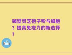 破壁灵芝孢子粉与细胞？提高免疫力的新选择？