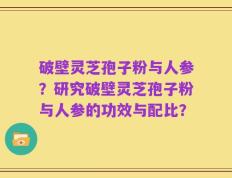 破壁灵芝孢子粉与人参？研究破壁灵芝孢子粉与人参的功效与配比？